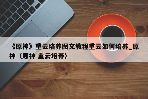 《原神》重云培养图文教程重云如何培养_原神（原神 重云培养）