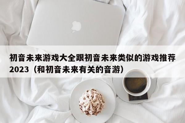 初音未来游戏大全跟初音未来类似的游戏推荐2023（和初音未来有关的音游）