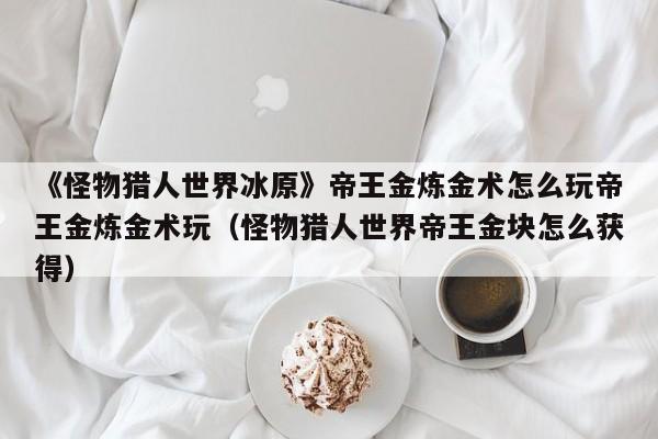 《怪物猎人世界冰原》帝王金炼金术怎么玩帝王金炼金术玩（怪物猎人世界帝王金块怎么获得）
