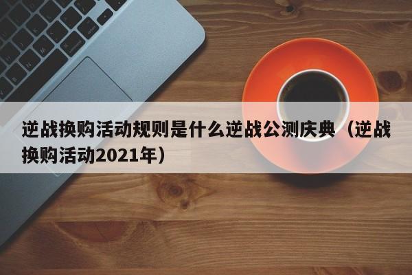 逆战换购活动规则是什么逆战公测庆典（逆战换购活动2021年）