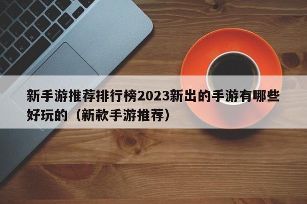 新手游推荐排行榜2023新出的手游有哪些好玩的（新款手游推荐）
