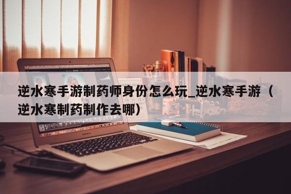 逆水寒手游制药师身份怎么玩_逆水寒手游（逆水寒制药制作去哪）