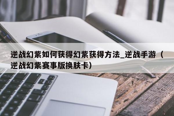 逆战幻紫如何获得幻紫获得方法_逆战手游（逆战幻紫赛事版换肤卡）
