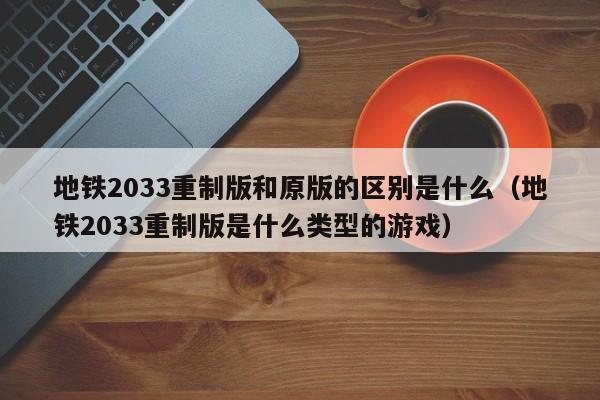地铁2033重制版和原版的区别是什么（地铁2033重制版是什么类型的游戏）
