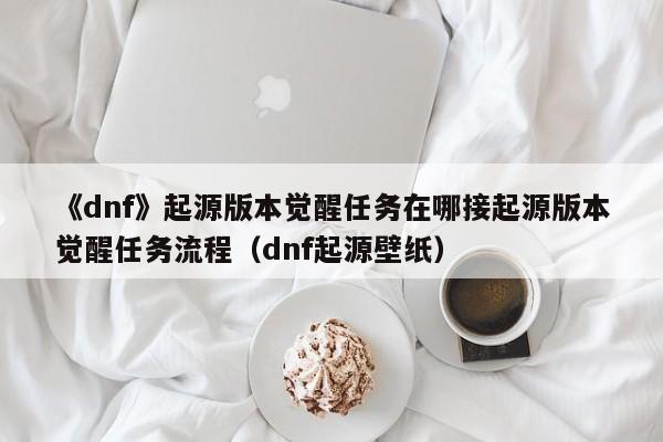 《dnf》起源版本觉醒任务在哪接起源版本觉醒任务流程（dnf起源壁纸）