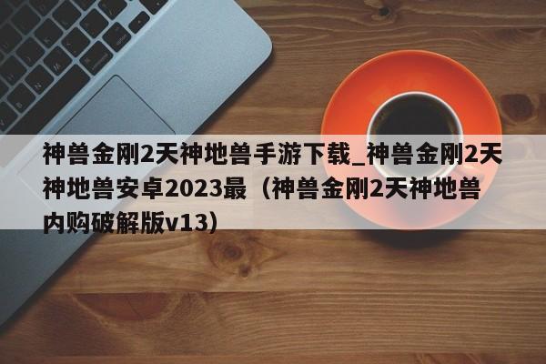 神兽金刚2天神地兽手游下载_神兽金刚2天神地兽安卓2023最（神兽金刚2天神地兽内购破解版v13）