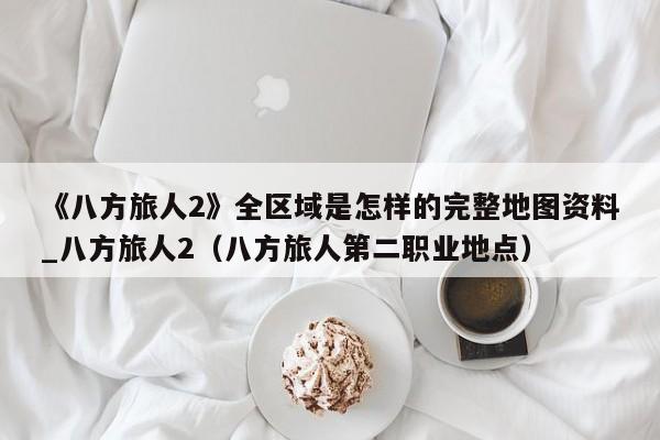 《八方旅人2》全区域是怎样的完整地图资料_八方旅人2（八方旅人第二职业地点）