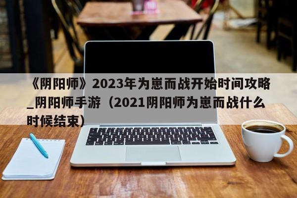 《阴阳师》2023年为崽而战开始时间攻略_阴阳师手游（2021阴阳师为崽而战什么时候结束）