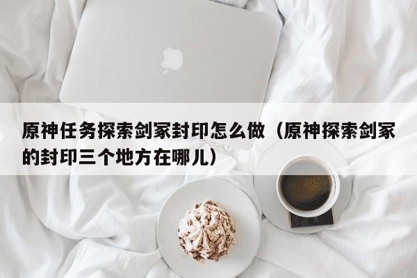 原神任务探索剑冢封印怎么做（原神探索剑冢的封印三个地方在哪儿）