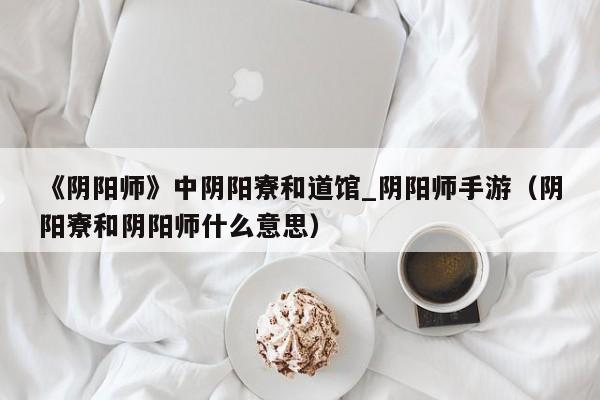 《阴阳师》中阴阳寮和道馆_阴阳师手游（阴阳寮和阴阳师什么意思）