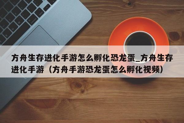 方舟生存进化手游怎么孵化恐龙蛋_方舟生存进化手游（方舟手游恐龙蛋怎么孵化视频）