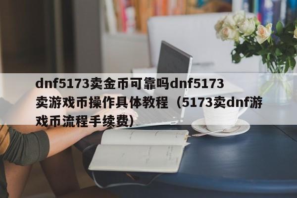 dnf5173卖金币可靠吗dnf5173卖游戏币操作具体教程（5173卖dnf游戏币流程手续费）