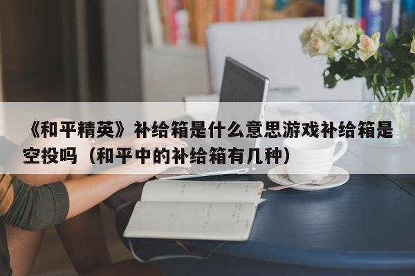 《和平精英》补给箱是什么意思游戏补给箱是空投吗（和平中的补给箱有几种）