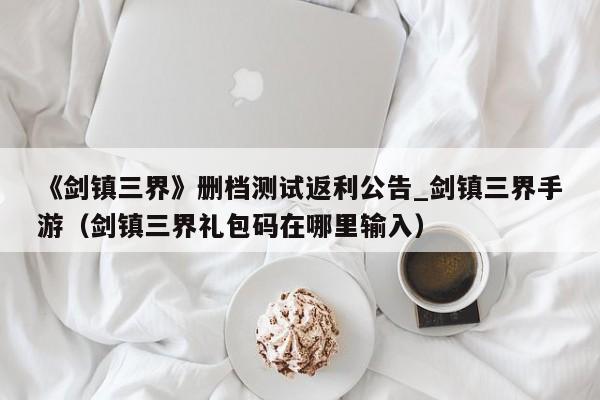 《剑镇三界》删档测试返利公告_剑镇三界手游（剑镇三界礼包码在哪里输入）