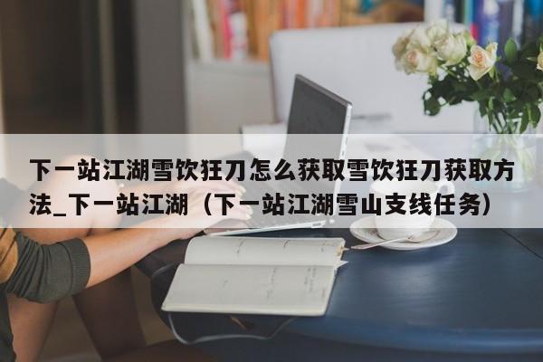 下一站江湖雪饮狂刀怎么获取雪饮狂刀获取方法_下一站江湖（下一站江湖雪山支线任务）