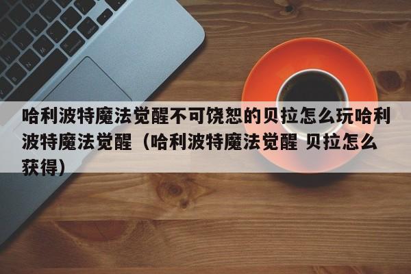 哈利波特魔法觉醒不可饶恕的贝拉怎么玩哈利波特魔法觉醒（哈利波特魔法觉醒 贝拉怎么获得）