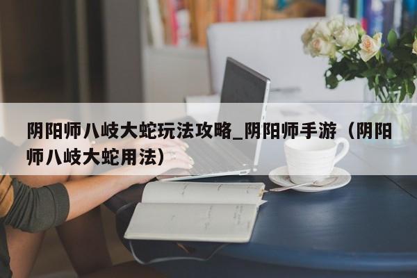 阴阳师八岐大蛇玩法攻略_阴阳师手游（阴阳师八岐大蛇用法）