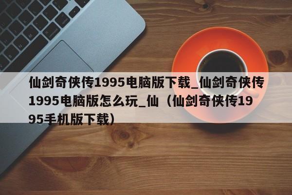 仙剑奇侠传1995电脑版下载_仙剑奇侠传1995电脑版怎么玩_仙（仙剑奇侠传1995手机版下载）