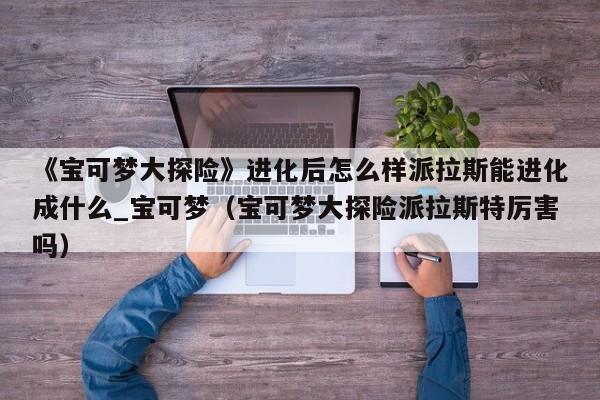 《宝可梦大探险》进化后怎么样派拉斯能进化成什么_宝可梦（宝可梦大探险派拉斯特厉害吗）