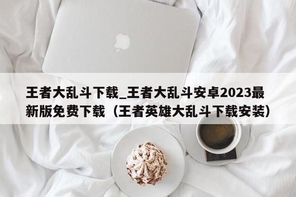 王者大乱斗下载_王者大乱斗安卓2023最新版免费下载（王者英雄大乱斗下载安装）