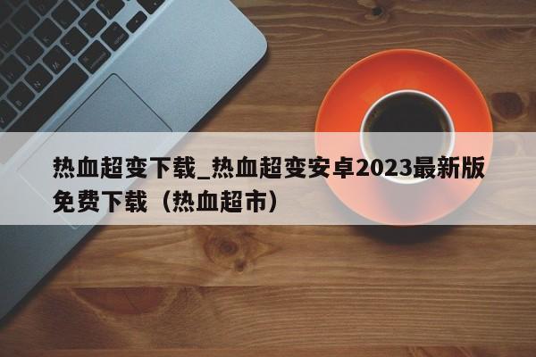 热血超变下载_热血超变安卓2023最新版免费下载（热血超市）