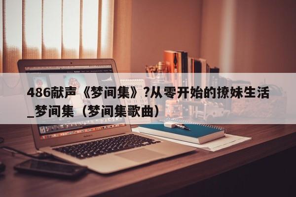 486献声《梦间集》?从零开始的撩妹生活_梦间集（梦间集歌曲）