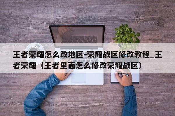 王者荣耀怎么改地区-荣耀战区修改教程_王者荣耀（王者里面怎么修改荣耀战区）