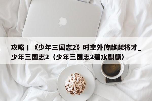 攻略丨《少年三国志2》时空外传麒麟将才_少年三国志2（少年三国志2碧水麒麟）