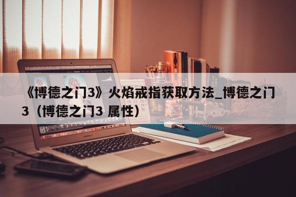 《博德之门3》火焰戒指获取方法_博德之门3（博德之门3 属性）