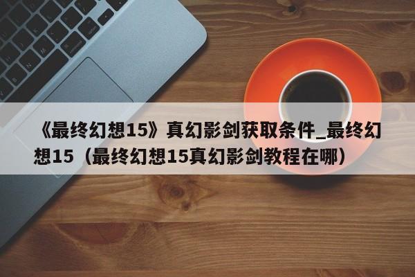《最终幻想15》真幻影剑获取条件_最终幻想15（最终幻想15真幻影剑教程在哪）