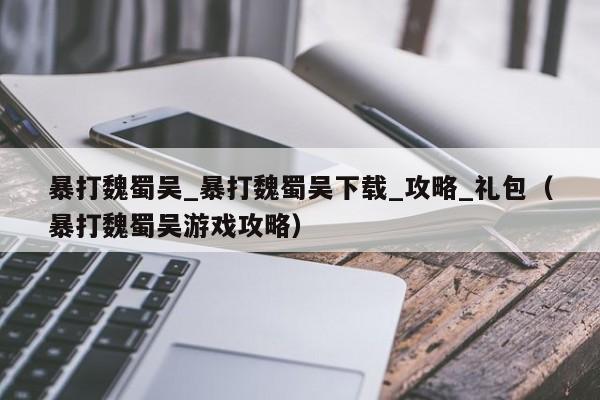 暴打魏蜀吴_暴打魏蜀吴下载_攻略_礼包（暴打魏蜀吴游戏攻略）