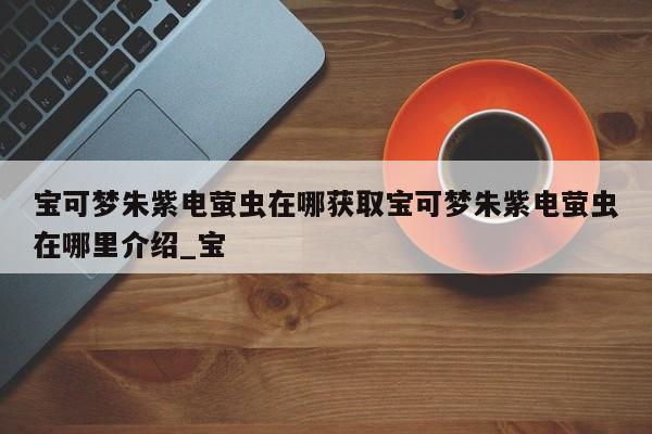 宝可梦朱紫电萤虫在哪获取宝可梦朱紫电萤虫在哪里介绍_宝