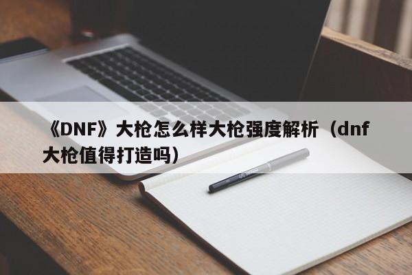 《DNF》大枪怎么样大枪强度解析（dnf大枪值得打造吗）
