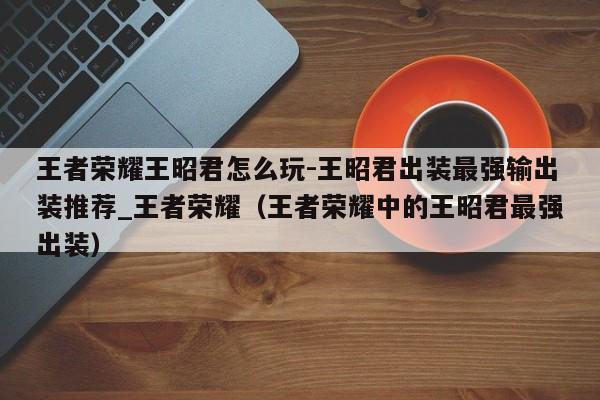 王者荣耀王昭君怎么玩-王昭君出装最强输出装推荐_王者荣耀（王者荣耀中的王昭君最强出装）