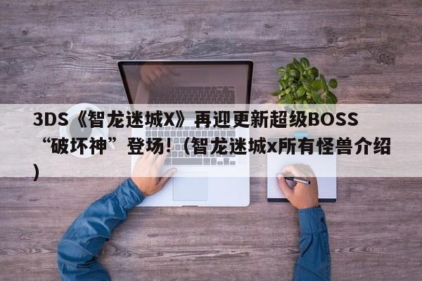 3DS《智龙迷城X》再迎更新超级BOSS“破坏神”登场!（智龙迷城x所有怪兽介绍）