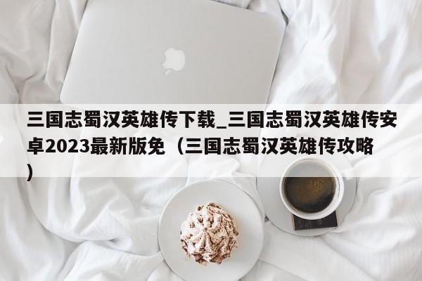 三国志蜀汉英雄传下载_三国志蜀汉英雄传安卓2023最新版免（三国志蜀汉英雄传攻略）