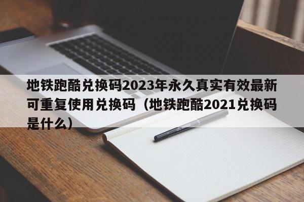 地铁跑酷兑换码2023年永久真实有效最新可重复使用兑换码（地铁跑酷2021兑换码是什么）