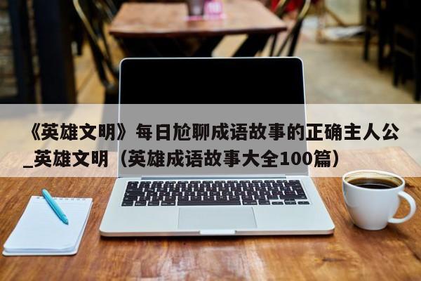《英雄文明》每日尬聊成语故事的正确主人公_英雄文明（英雄成语故事大全100篇）