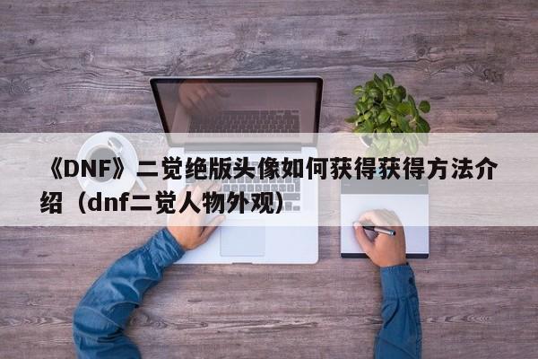 《DNF》二觉绝版头像如何获得获得方法介绍（dnf二觉人物外观）