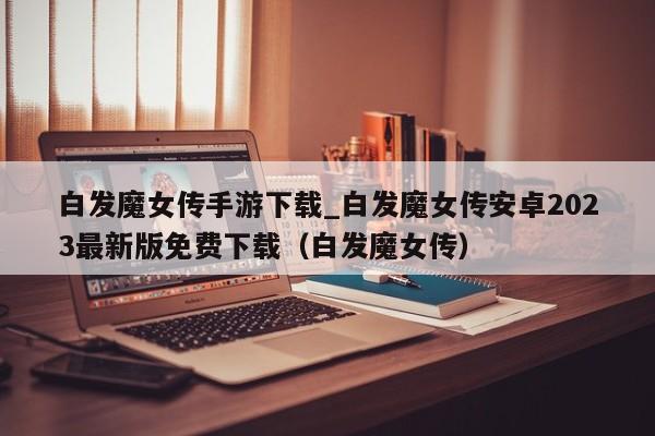 白发魔女传手游下载_白发魔女传安卓2023最新版免费下载（白发魔女传）