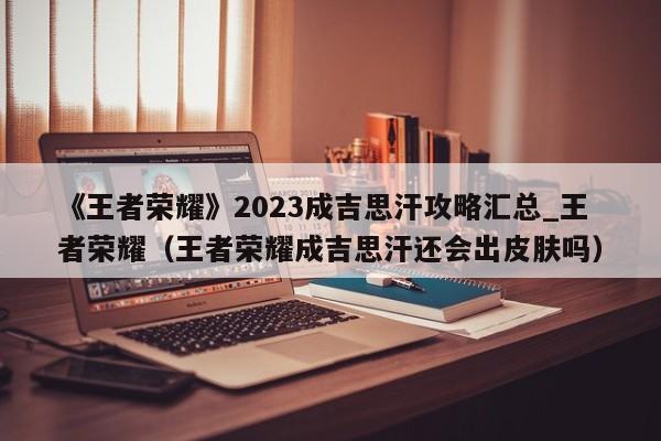 《王者荣耀》2023成吉思汗攻略汇总_王者荣耀（王者荣耀成吉思汗还会出皮肤吗）