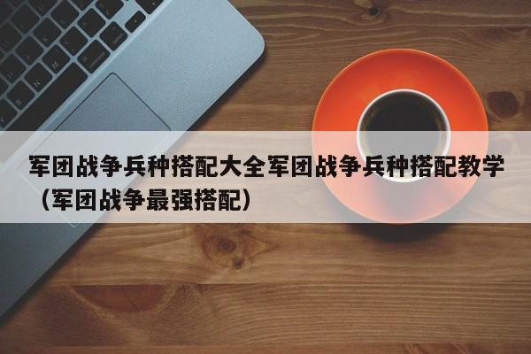 军团战争兵种搭配大全军团战争兵种搭配教学（军团战争最强搭配）