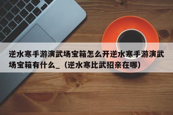 逆水寒手游演武场宝箱怎么开逆水寒手游演武场宝箱有什么_（逆水寒比武招亲在哪）