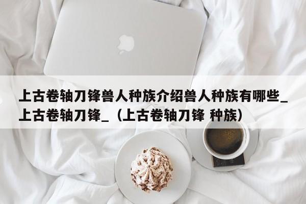上古卷轴刀锋兽人种族介绍兽人种族有哪些_上古卷轴刀锋_（上古卷轴刀锋 种族）