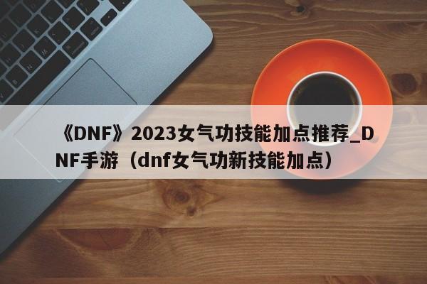 《DNF》2023女气功技能加点推荐_DNF手游（dnf女气功新技能加点）