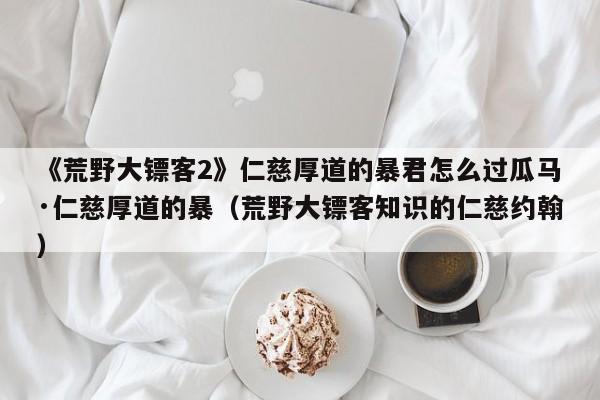 《荒野大镖客2》仁慈厚道的暴君怎么过瓜马·仁慈厚道的暴（荒野大镖客知识的仁慈约翰）