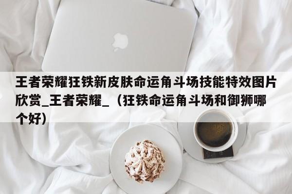 王者荣耀狂铁新皮肤命运角斗场技能特效图片欣赏_王者荣耀_（狂铁命运角斗场和御狮哪个好）