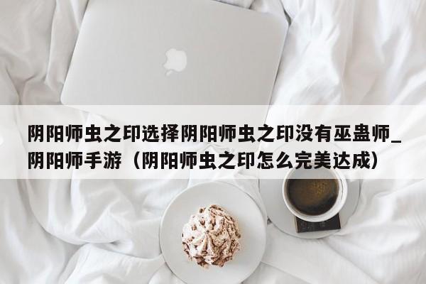阴阳师虫之印选择阴阳师虫之印没有巫蛊师_阴阳师手游（阴阳师虫之印怎么完美达成）