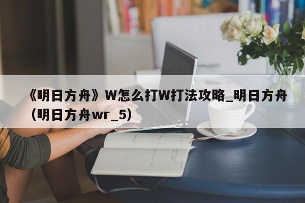 《明日方舟》W怎么打W打法攻略_明日方舟（明日方舟wr_5）