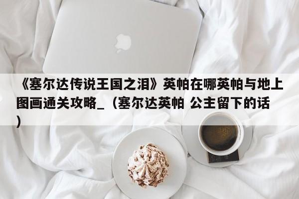 《塞尔达传说王国之泪》英帕在哪英帕与地上图画通关攻略_（塞尔达英帕 公主留下的话）